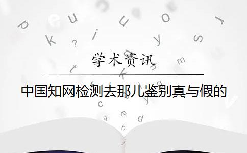 中國知網(wǎng)檢測去那兒鑒別真與假的