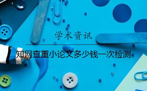 知網查重小論文多少錢一次檢測