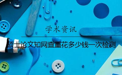 碩士論文知網(wǎng)查重花多少錢(qián)一次檢測(cè)