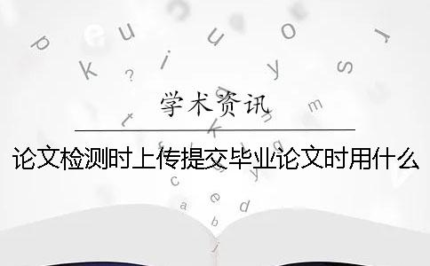 論文檢測(cè)時(shí)上傳提交畢業(yè)論文時(shí)用什么格式？