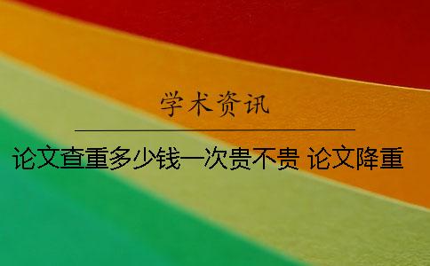 論文查重多少錢(qián)一次？貴不貴？ 論文降重多少錢(qián)一次
