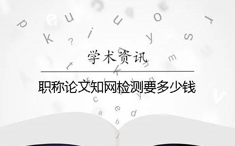 職稱論文知網檢測要多少錢
